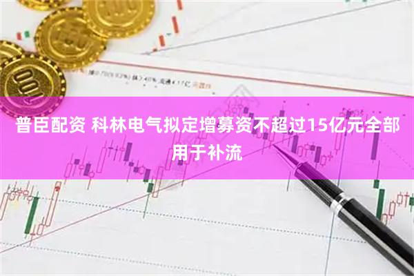 普臣配资 科林电气拟定增募资不超过15亿元全部用于补流