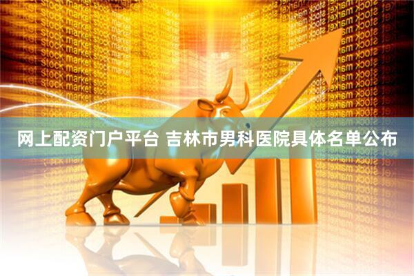 网上配资门户平台 吉林市男科医院具体名单公布
