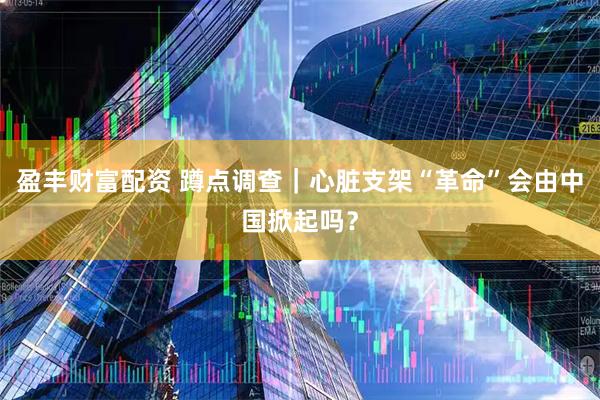 盈丰财富配资 蹲点调查｜心脏支架“革命”会由中国掀起吗？
