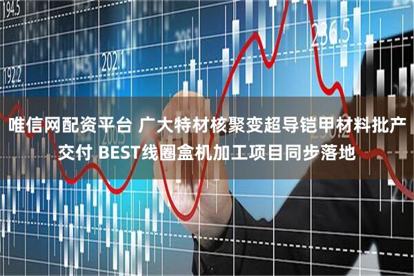 唯信网配资平台 广大特材核聚变超导铠甲材料批产交付 BEST线圈盒机加工项目同步落地