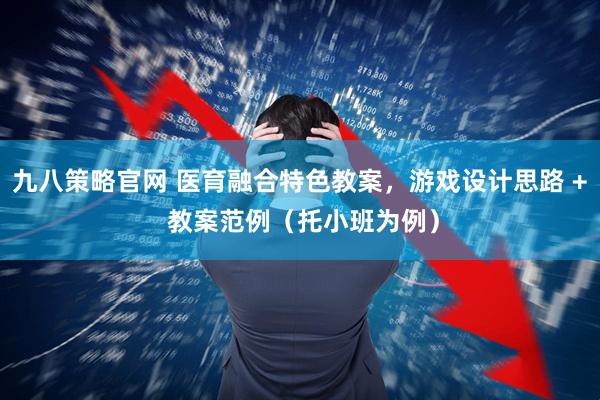 九八策略官网 医育融合特色教案，游戏设计思路 + 教案范例（托小班为例）