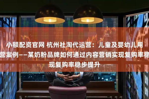 小额配资官网 杭州社淘代运营：儿童及婴幼儿用品代运营案例——某奶粉品牌如何通过内容营销实现复购率稳步提升