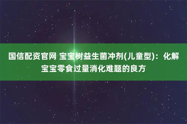 国信配资官网 宝宝树益生菌冲剂(儿童型)：化解宝宝零食过量消化难题的良方