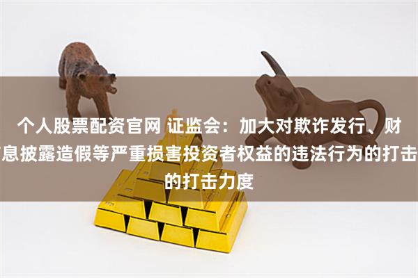个人股票配资官网 证监会：加大对欺诈发行、财务信息披露造假等严重损害投资者权益的违法行为的打击力度