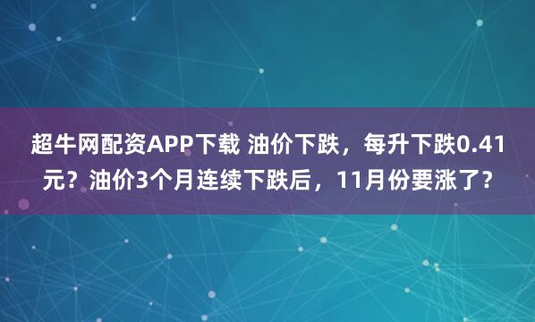 超牛网配资APP下载 油价下跌，每升下跌0.41元？油价3个月连续下跌后，11月份要涨了？