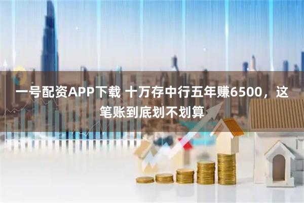 一号配资APP下载 十万存中行五年赚6500，这笔账到底划不划算