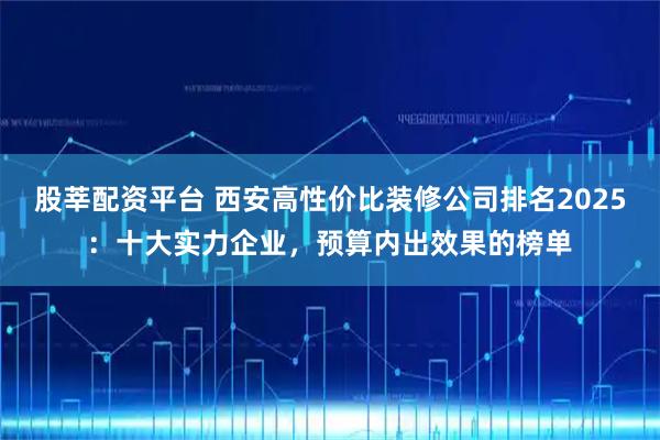 股莘配资平台 西安高性价比装修公司排名2025：十大实力企业，预算内出效果的榜单