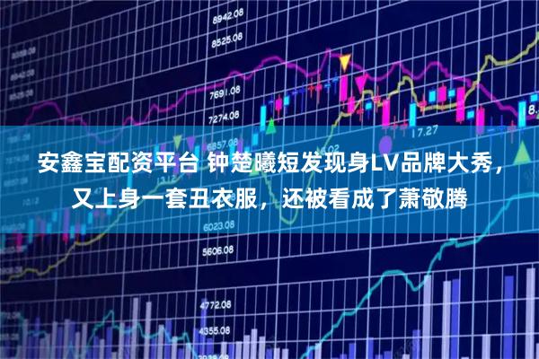 安鑫宝配资平台 钟楚曦短发现身LV品牌大秀，又上身一套丑衣服，还被看成了萧敬腾