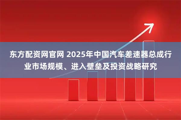 东方配资网官网 2025年中国汽车差速器总成行业市场规模、进入壁垒及投资战略研究