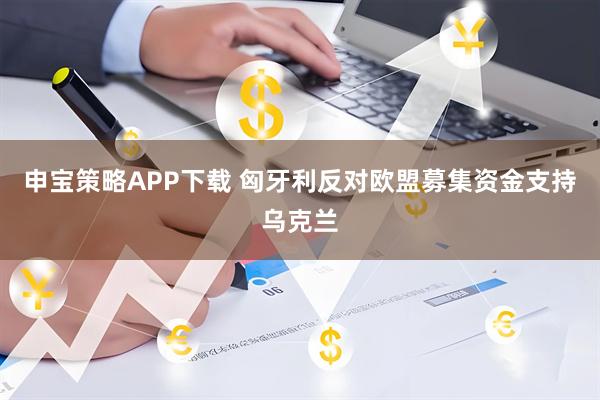 申宝策略APP下载 匈牙利反对欧盟募集资金支持乌克兰