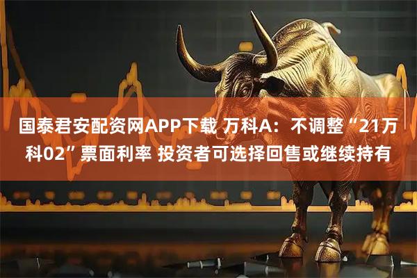 国泰君安配资网APP下载 万科A：不调整“21万科02”票面利率 投资者可选择回售或继续持有