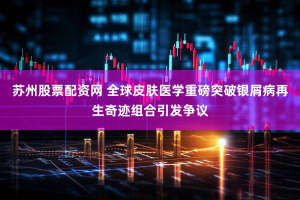 苏州股票配资网 全球皮肤医学重磅突破银屑病再生奇迹组合引发争议