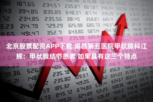 北京股票配资APP下载 南昌第五医院甲状腺科江辉：甲状腺结节患者 如果具有这三个特点