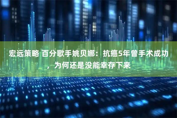 宏远策略 百分歌手姚贝娜：抗癌5年曾手术成功，为何还是没能幸存下来