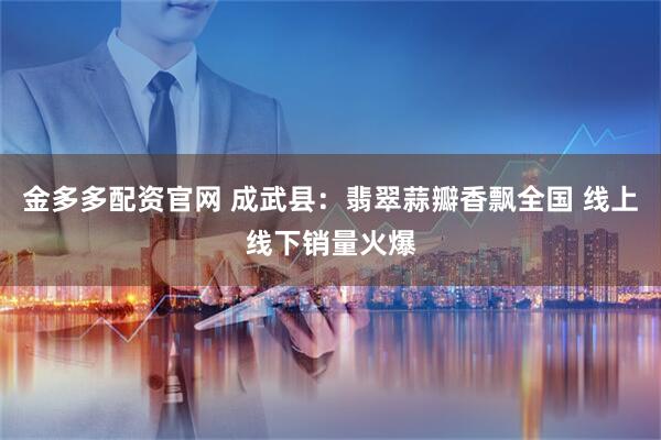 金多多配资官网 成武县：翡翠蒜瓣香飘全国 线上线下销量火爆