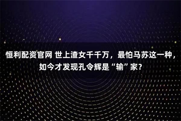 恒利配资官网 世上渣女千千万，最怕马苏这一种，如今才发现孔令辉是“输”家？