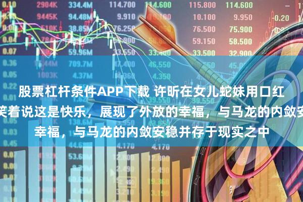 股票杠杆条件APP下载 许昕在女儿蛇妹用口红作画后满脸涂乱仍笑着说这是快乐，展现了外放的幸福，与马龙的内敛安稳并存于现实之中